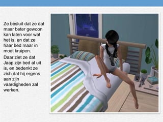 Ze besluit dat ze dat maar beter gewoon kan laten voor wat het is, en dat ze haar bed maar in moet kruipen.Daar ziet ze dat Jaap zijn bed al uit is, en bedenkt ze zich dat hij ergens aan zijn vaardigheden zal werken.