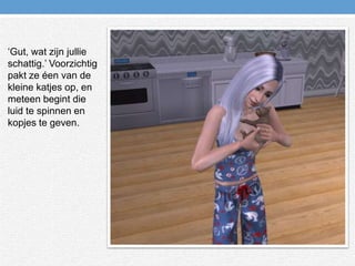 ‘Gut, wat zijn jullie schattig.’ Voorzichtig pakt ze éen van de kleine katjes op, en meteen begint die luid te spinnen en kopjes te geven.