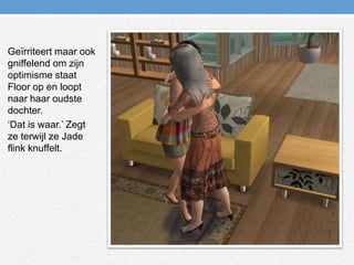 Geïrriteert maar ook gniffelend om zijn optimisme staat Floor op en loopt naar haar oudste dochter.‘Dat is waar.’ Zegt ze terwijl ze Jade flink knuffelt.