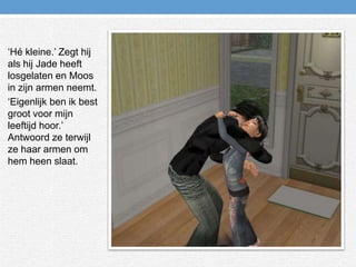 ‘Hé kleine.’ Zegt hij als hij Jade heeft losgelaten en Moos in zijn armen neemt.‘Eigenlijk ben ik best groot voor mijn leeftijd hoor.’ Antwoord ze terwijl ze haar armen om hem heen slaat.