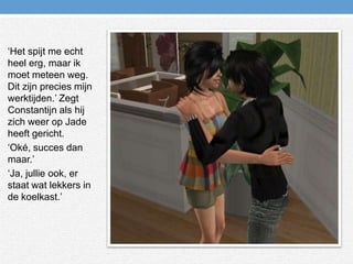 ‘Het spijt me echt heel erg, maar ik moet meteen weg. Dit zijn precies mijn werktijden.’ Zegt Constantijn als hij zich weer op Jade heeft gericht.‘Oké, succes dan maar.’‘Ja, jullie ook, er staat wat lekkers in de koelkast.’