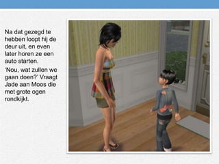 Na dat gezegd te hebben loopt hij de deur uit, en even later horen ze een auto starten.‘Nou, wat zullen we gaan doen?’ Vraagt Jade aan Moos die met grote ogen rondkijkt.