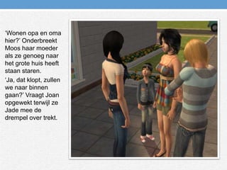 ‘Wonen opa en oma hier?’ Onderbreekt Moos haar moeder als ze genoeg naar het grote huis heeft staan staren.‘Ja, dat klopt, zullen we naar binnen gaan?’ Vraagt Joan opgewekt terwijl ze Jade mee de drempel over trekt.