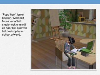 ‘Papa heeft leuke boeken.’ Mompelt Moos vanaf het studiehoekje terwijl ze haar blik niet van het boek op haar schoot afwend.