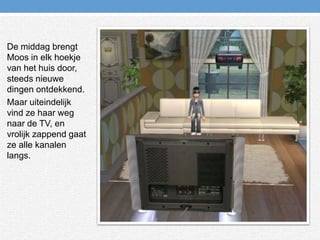 De middag brengt Moos in elk hoekje van het huis door, steeds nieuwe dingen ontdekkend.Maar uiteindelijk vind ze haar weg naar de TV, en vrolijk zappend gaat ze alle kanalen langs.