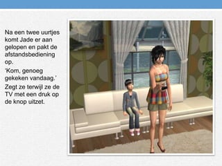 Na een twee uurtjes komt Jade er aan gelopen en pakt de afstandsbediening op.‘Kom, genoeg gekeken vandaag.’Zegt ze terwijl ze de TV met een druk op de knop uitzet. 