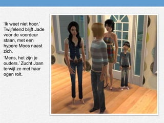 ‘Ik weet niet hoor.’ Twijfelend blijft Jade voor de voordeur staan, met een hypere Moos naast zich.‘Mens, het zijn je ouders.’ Zucht Joan terwijl ze met haar ogen rolt.