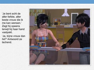 ‘Je bent echt de aller liefste, aller beste vrouw die ik me kan wensen.’ Zegt hij opeens terwijl hij haar hand vastpakt.‘Ja, bíjna vrouw dan hé?’ Antwoord ze lachend.