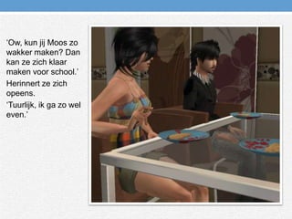 ‘Ow, kun jij Moos zo wakker maken? Dan kan ze zich klaar maken voor school.’Herinnert ze zich opeens.‘Tuurlijk, ik ga zo wel even.’