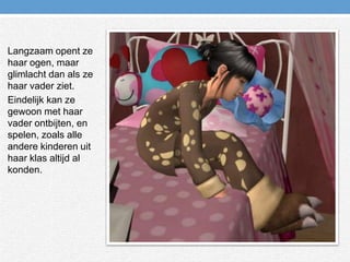 Langzaam opent ze haar ogen, maar glimlacht dan als ze haar vader ziet.Eindelijk kan ze gewoon met haar vader ontbijten, en spelen, zoals alle andere kinderen uit haar klas altijd al konden.