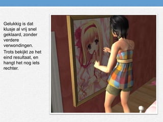 Gelukkig is dat klusje al vrij snel geklaard, zonder verdere verwondingen.Trots bekijkt ze het eind resultaat, en hangt het nog iets rechter.