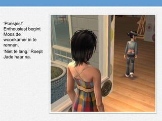 ‘Poesjes!’ Enthousiast begint Moos de woonkamer in te rennen.‘Niet te lang.’ Roept Jade haar na.