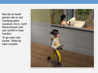 Net als ze heeft gezien dat er ook vandaag geen vacature vrij is, komt Moos binnen met een schrift in haar handen.‘Ik ga naar mijn kamer.’ Meld ze haar moeder.