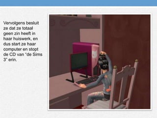 Vervolgens besluit ze dat ze totaal geen zin heeft in haar huiswerk, en dus start ze haar computer en stopt de CD van “de Sims 3” erin.