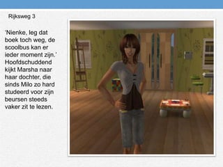 Rijksweg 3‘Nienke, leg dat boek toch weg, de scoolbus kan er ieder moment zijn.’ Hoofdschuddend kijkt Marsha naar haar dochter, die sinds Milo zo hard studeerd voor zijn beursen steeds vaker zit te lezen.