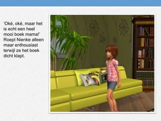 ‘Oké, oké, maar het is echt een heel mooi boek mama!’ Roept Nienke alleen maar enthousiast terwijl ze het boek dicht klapt.