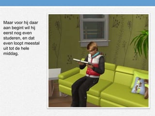 Maar voor hij daar aan begint wil hij eerst nog even studeren, en dat even loopt meestal uit tot de hele middag.