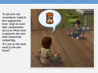 ‘Ik zal echt niet veranderen nadat ik ben opgegroeid hoor.’ Zegt ze even later vastbesloten, als zij en Moos druk in gesprek zijn over haar naderende verjaardag.‘En voor je het weet word jij ook een tiener!’