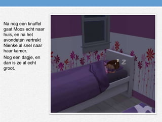 Na nog een knuffel gaat Moos echt naar huis, en na het avondeten vertrekt Nienke al snel naar haar kamer.Nog een dagje, en dan is ze al echt groot.