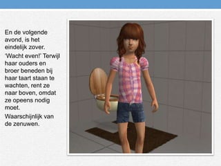 En de volgende avond, is het eindelijk zover.‘Wacht even!’ Terwijl haar ouders en broer beneden bij haar taart staan te wachten, rent ze naar boven, omdat ze opeens nodig moet.Waarschijnlijk van de zenuwen.