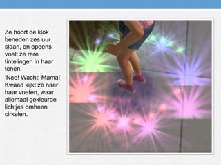 Ze hoort de klok beneden zes uur slaan, en opeens voelt ze rare tintelingen in haar tenen.‘Nee! Wacht! Mama!’ Kwaad kijkt ze naar haar voeten, waar allemaal gekleurde lichtjes omheen cirkelen.