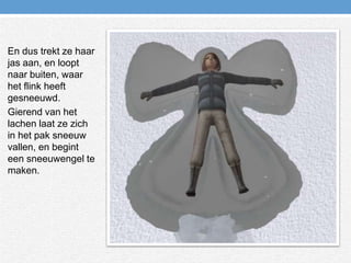 En dus trekt ze haar jas aan, en loopt naar buiten, waar het flink heeft gesneeuwd.Gierend van het lachen laat ze zich in het pak sneeuw vallen, en begint een sneeuwengel te maken.