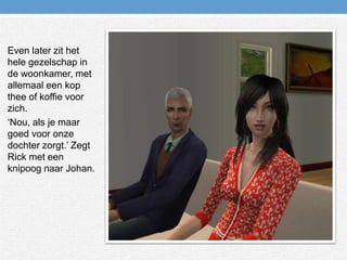 Even later zit het hele gezelschap in de woonkamer, met allemaal een kop thee of koffie voor zich.‘Nou, als je maar goed voor onze dochter zorgt.’ Zegt Rick met een knipoog naar Johan.