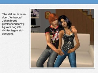 ‘Ow, dat zal ik zeker doen.’ Antwoord Johan breed glimlachend terwijl hij Yara nog iets dichter tegen zich aandrukt.