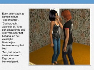 Even later staan ze samen in hun ‘logeerkamer’.‘Gadver, echt walgelijk dit.’ Met een afkeurende blik kijkt Yara naar het behang, en het vreselijke bloemetjes bedovertrek op het bed.‘Ach, het is toch maar voor even.’ Zegt Johan bemoedigend.