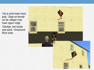 ‘Hij is echt heel mooi pap.’ Zegt ze terwijl ze de vlieger met haar ogen volgt.‘Dankje, het koste wat werk.’ Antwoord Rick trots.