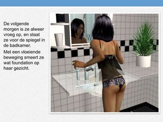 De volgende morgen is ze alweer vroeg op, en staat ze voor de spiegel in de badkamer.Met een vloeiende beweging smeert ze wat foundation op haar gezicht.