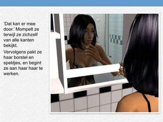 ‘Dat kan er mee door.’ Mompelt ze terwijl ze zichzelf van alle kanten bekijkt.Vervolgens pakt ze haar borstel en speldjes, en begint ze aan haar haar te werken.