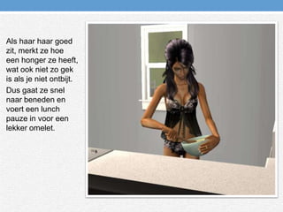 Als haar haar goed zit, merkt ze hoe een honger ze heeft, wat ook niet zo gek is als je niet ontbijt.Dus gaat ze snel naar beneden en voert een lunch pauze in voor een lekker omelet.