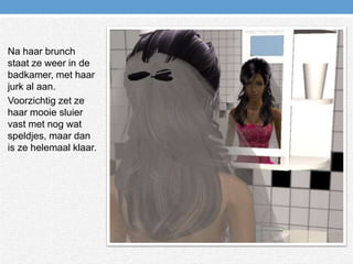 Na haar brunch staat ze weer in de badkamer, met haar jurk al aan.Voorzichtig zet ze haar mooie sluier vast met nog wat speldjes, maar dan is ze helemaal klaar.