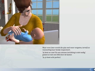 Maar even later wordt die pijn snel weer vergeten, terwijl ze voorzichtig haar kindje inspecteert.‘Je bent zo cute! En een nieuwe inrichting is niet nodig.’ grijnst ze met een blik door de kamer.‘Ja, je bent echt perfect.’