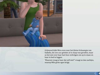 Grijnzend kijkt Mira even naar het kleine lichaampje van Isabella, die een uur geleden al in slaap was gevallen, maar ze het niet over haar hart kon verkrijgen om op te staan en haar in bed te leggen.‘Waarom vraag je haar dat zelf niet?’ vraagt ze dan zachtjes, waarop Milo grote ogen krijgt.