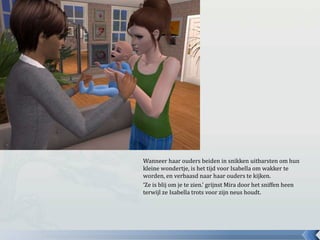 Wanneer haar ouders beiden in snikken uitbarsten om hun kleine wondertje, is het tijd voor Isabella om wakker te worden, en verbaasd naar haar ouders te kijken.‘Ze is blij om je te zien.’ grijnst Mira door het sniffen heen terwijl ze Isabella trots voor zijn neus houdt.