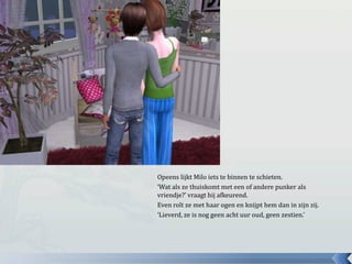 Opeens lijkt Milo iets te binnen te schieten.‘Wat als ze thuiskomt met een of andere punker als vriendje?’ vraagt hij afkeurend.Even rolt ze met haar ogen en knijpt hem dan in zijn zij.‘Lieverd, ze is nog geen acht uur oud, geen zestien.’
