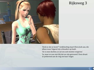 Rijksweg 3‘Denk je dat ze komt?’ twijfelachtig staart Elora Josh aan, die alleen maar hijgend zijn schouders op haalt.‘Ze is onze dochter, ze zal ons ooit moeten vergeven.’‘Ja, maar ze was niet blij dat we zijn getrouwd.’ Even draait ze piekerend aan de ring om haar vinger.