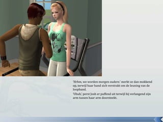 ‘Hrhm, we worden morgen oudere.’ merkt ze dan mokkend op, terwijl haar hand zich verstrakt om de leuning van de loopband.‘Uhuh,’ perst Josh er puffend uit terwijl hij verlangend zijn arm tussen haar arm doorsteekt.