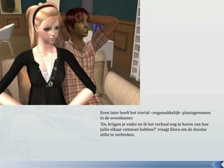 Even later heeft het viertal –ongemakkelijk- plaatsgenomen in de woonkamer.‘En, krijgen je vader en ik het verhaal nog te horen van hoe jullie elkaar ontmoet hebben?’ vraagt Elora om de doodse stilte te verbreken.