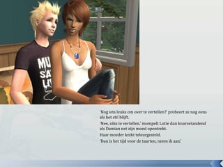 ‘Nog iets leuks om over te vertellen?’ probeert ze nog eens als het stil blijft.‘Nee, niks te vertellen.’ mompelt Lotte dan knarsetandend als Damian net zijn mond opentrekt.Haar moeder knikt teleurgesteld.‘Dan is het tijd voor de taarten, neem ik aan.’
