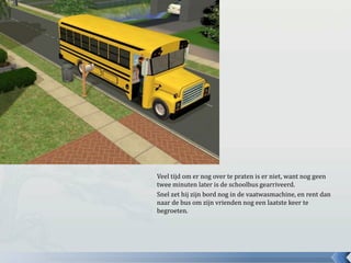 Veel tijd om er nog over te praten is er niet, want nog geen twee minuten later is de schoolbus gearriveerd.Snel zet hij zijn bord nog in de vaatwasmachine, en rent dan naar de bus om zijn vrienden nog een laatste keer te begroeten.