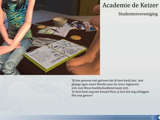 					Academie de KeizerStudentenvereniging‘Ik kan gewoon niet geloven dat ik hem kwijt ben.’ met glazige ogen staart Nienke naar de muur tegenover zich, met Moos hoofdschuddend naast zich.‘Je bent hem nog niet kwaad Nien, je kan het nog uitleggen. Het was gewoo-’