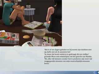 ‘Het is al zes dagen geleden en hij neemt zijn telefoon niet op. Zelfs niet als ik anoniem bel.’ ‘Ja, maar dat komt omdat je je gedraagt als een stalker.’ grinnikt Moos wat onbeholpen om het gezicht van Nienke.‘Hé, elke vijf minuten zonder het te proberen zijn weer vijf weggegooide minuten van mijn waarschijnlijk eenzame leven.’ 