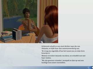 Grijnzend schuift ze een stoel dichter naar die van Amanda, en kijkt haar dan samenzweerderig aan.‘Ik vroeg me eigenlijk af hoe het tussen jou en mijn lieve broertje is.’Meteen verschiet Amanda van kleur, en schuifelt wat met haar voeten.‘We zijn gewoon vrienden.’ mompelt ze dan op wat een luchtige toon moet voorstellen.
