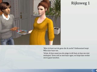 Rijksweg 1‘Mier, jij bent net de gene die ik zocht!’ Enthousiast loopt Milo naar haar toe.‘Schat, ik ben naast jou de enige in dit huis, je kan me niet mislopen.’ Even rolt ze met haar ogen, en loopt dan verder om te gaan lunchen.