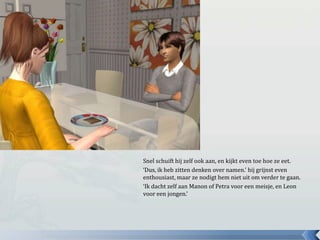 Snel schuift hij zelf ook aan, en kijkt even toe hoe ze eet.‘Dus, ik heb zitten denken over namen.’ hij grijnst even enthousiast, maar ze nodigt hem niet uit om verder te gaan.‘Ik dacht zelf aan Manon of Petra voor een meisje, en Leon voor een jongen.’