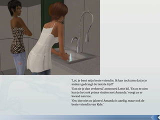 ‘Lot, je bent mijn beste vriendin. Ik kan toch zien dat je je anders gedraagt de laatste tijd?’‘Dat zie je dan verkeerd.’ antwoord Lotte kil. ‘En zo te zien kun je het ook prima vinden met Amanda.’ voegt ze er kwaad aan toe.‘Ow, doe niet zo jaloers! Amanda is aardig, maar ook de beste vriendin van Kyle.’