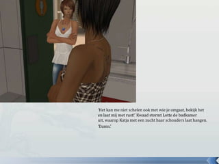‘Het kan me niet schelen ook met wie je omgaat, bekijk het en laat mij met rust!’ Kwaad stormt Lotte de badkamer uit, waarop Katja met een zucht haar schouders laat hangen.‘Damn.’